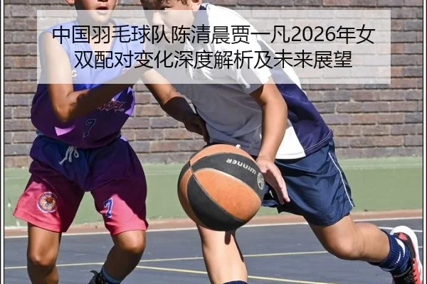 中国羽毛球队陈清晨贾一凡2026年女双配对变化深度解析及未来展望